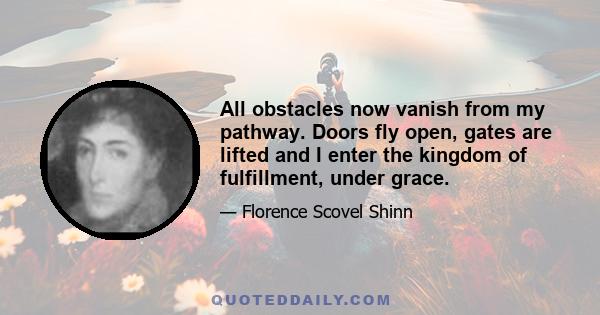 All obstacles now vanish from my pathway. Doors fly open, gates are lifted and I enter the kingdom of fulfillment, under grace.