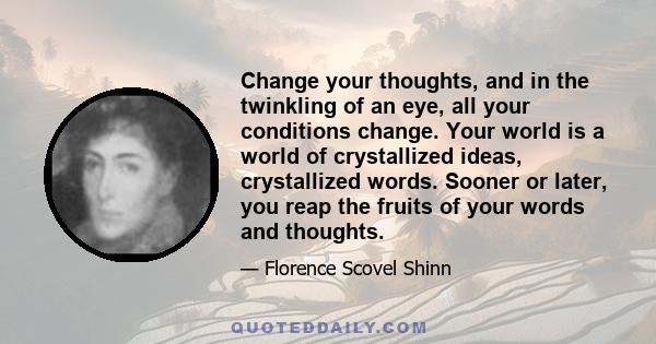 Change your thoughts, and in the twinkling of an eye, all your conditions change. Your world is a world of crystallized ideas, crystallized words. Sooner or later, you reap the fruits of your words and thoughts.