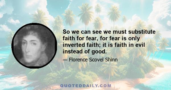 So we can see we must substitute faith for fear, for fear is only inverted faith; it is faith in evil instead of good.