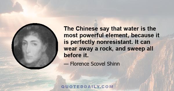 The Chinese say that water is the most powerful element, because it is perfectly nonresistant. It can wear away a rock, and sweep all before it.