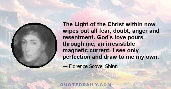 The Light of the Christ within now wipes out all fear, doubt, anger and resentment. God's love pours through me, an irresistible magnetic current. I see only perfection and draw to me my own.