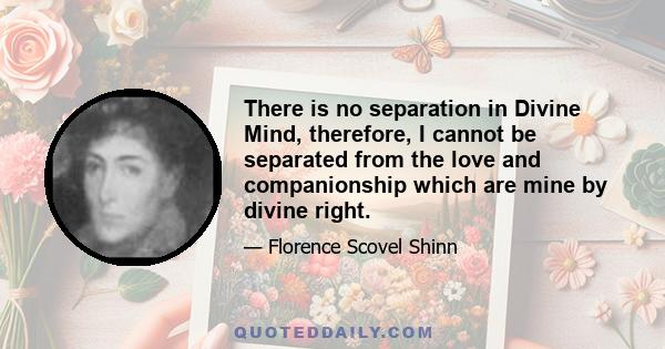 There is no separation in Divine Mind, therefore, I cannot be separated from the love and companionship which are mine by divine right.