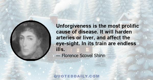 Unforgiveness is the most prolific cause of disease. It will harden arteries or liver, and affect the eye-sight. In its train are endless ills.