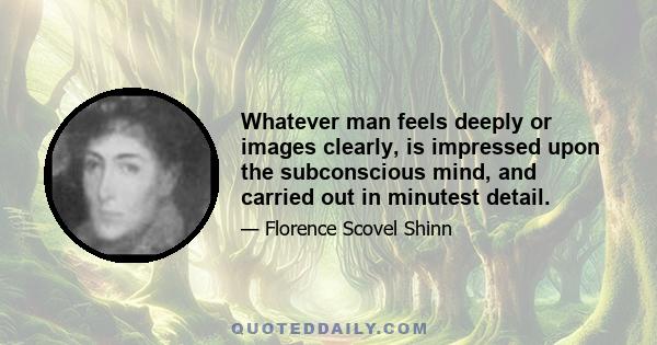 Whatever man feels deeply or images clearly, is impressed upon the subconscious mind, and carried out in minutest detail.