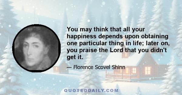 You may think that all your happiness depends upon obtaining one particular thing in life; later on, you praise the Lord that you didn't get it.