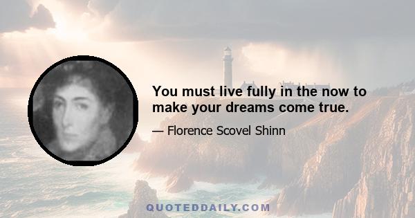 You must live fully in the now to make your dreams come true.