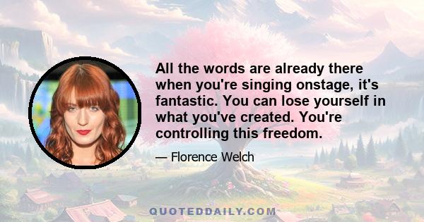 All the words are already there when you're singing onstage, it's fantastic. You can lose yourself in what you've created. You're controlling this freedom.