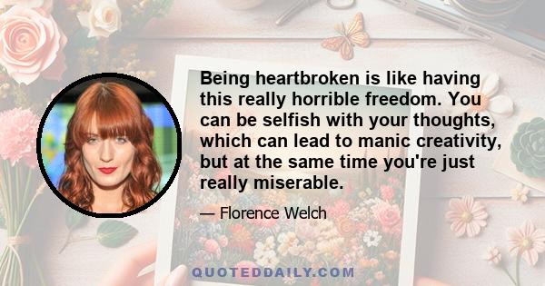 Being heartbroken is like having this really horrible freedom. You can be selfish with your thoughts, which can lead to manic creativity, but at the same time you're just really miserable.