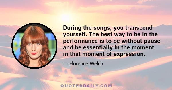 During the songs, you transcend yourself. The best way to be in the performance is to be without pause and be essentially in the moment, in that moment of expression.