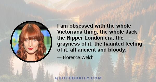 I am obsessed with the whole Victoriana thing, the whole Jack the Ripper London era, the grayness of it, the haunted feeling of it, all ancient and bloody.