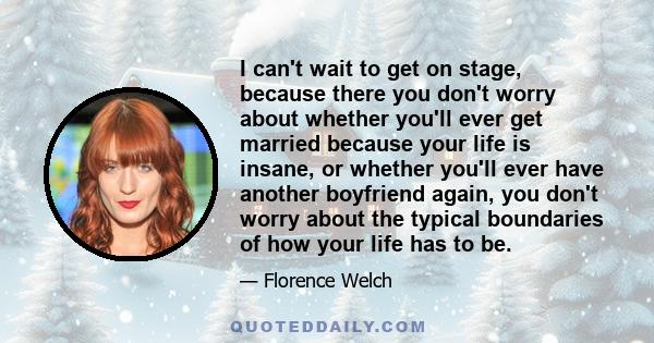 I can't wait to get on stage, because there you don't worry about whether you'll ever get married because your life is insane, or whether you'll ever have another boyfriend again, you don't worry about the typical