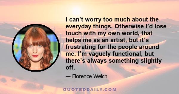 I can’t worry too much about the everyday things. Otherwise I’d lose touch with my own world, that helps me as an artist, but it’s frustrating for the people around me. I’m vaguely functional, but there’s always