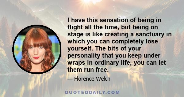 I have this sensation of being in flight all the time, but being on stage is like creating a sanctuary in which you can completely lose yourself. The bits of your personality that you keep under wraps in ordinary life,