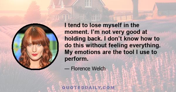 I tend to lose myself in the moment. I’m not very good at holding back. I don’t know how to do this without feeling everything. My emotions are the tool I use to perform.