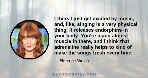 I think I just get excited by music, and, like, singing is a very physical thing. It releases endorphins in your body. You're using almost muscle in there, and I think that adrenaline really helps to kind of make the