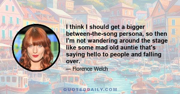 I think I should get a bigger between-the-song persona, so then I'm not wandering around the stage like some mad old auntie that's saying hello to people and falling over.