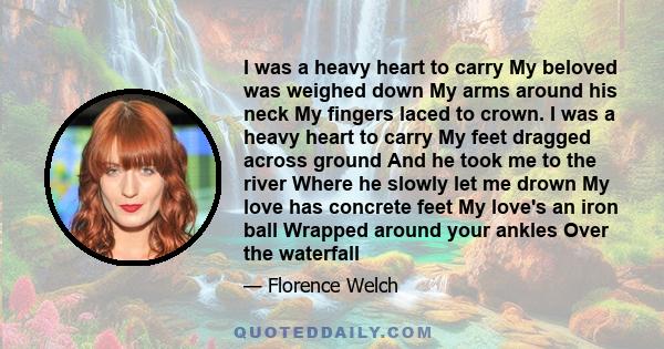 I was a heavy heart to carry My beloved was weighed down My arms around his neck My fingers laced to crown. I was a heavy heart to carry My feet dragged across ground And he took me to the river Where he slowly let me