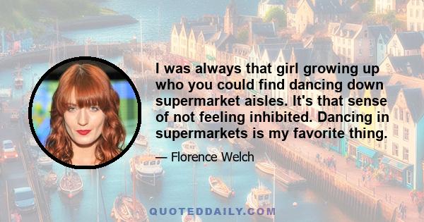 I was always that girl growing up who you could find dancing down supermarket aisles. It's that sense of not feeling inhibited. Dancing in supermarkets is my favorite thing.