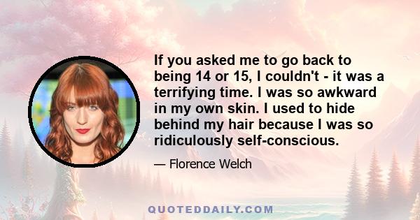 If you asked me to go back to being 14 or 15, I couldn't - it was a terrifying time. I was so awkward in my own skin. I used to hide behind my hair because I was so ridiculously self-conscious.