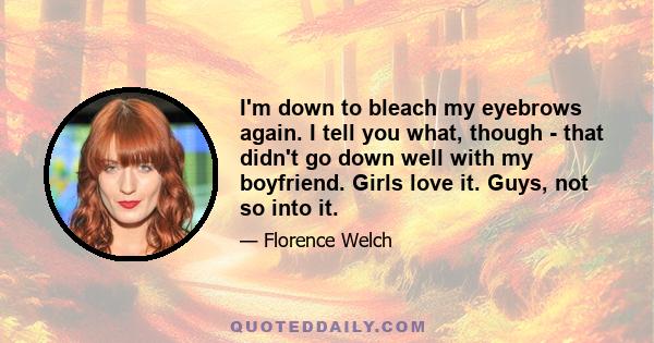 I'm down to bleach my eyebrows again. I tell you what, though - that didn't go down well with my boyfriend. Girls love it. Guys, not so into it.