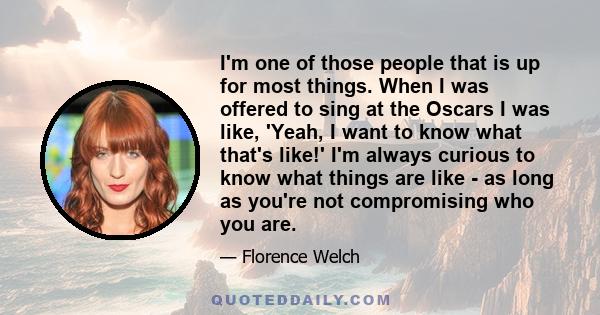 I'm one of those people that is up for most things. When I was offered to sing at the Oscars I was like, 'Yeah, I want to know what that's like!' I'm always curious to know what things are like - as long as you're not