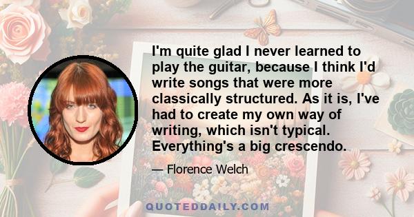 I'm quite glad I never learned to play the guitar, because I think I'd write songs that were more classically structured. As it is, I've had to create my own way of writing, which isn't typical. Everything's a big