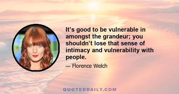 It’s good to be vulnerable in amongst the grandeur; you shouldn’t lose that sense of intimacy and vulnerability with people.