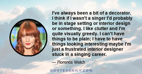 I've always been a bit of a decorator. I think if I wasn't a singer I'd probably be in stage setting or interior design or something. I like clutter and I'm quite visually greedy. I can't have things to be plain; I have 