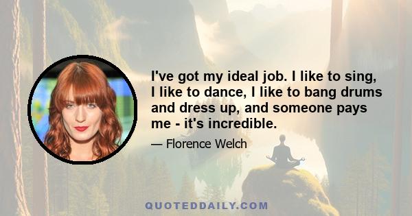 I've got my ideal job. I like to sing, I like to dance, I like to bang drums and dress up, and someone pays me - it's incredible.