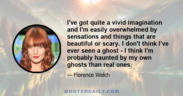 I've got quite a vivid imagination and I'm easily overwhelmed by sensations and things that are beautiful or scary. I don't think I've ever seen a ghost - I think I'm probably haunted by my own ghosts than real ones.