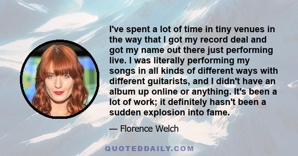 I've spent a lot of time in tiny venues in the way that I got my record deal and got my name out there just performing live. I was literally performing my songs in all kinds of different ways with different guitarists,