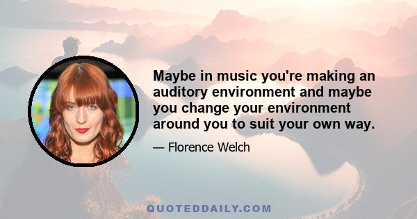 Maybe in music you're making an auditory environment and maybe you change your environment around you to suit your own way.