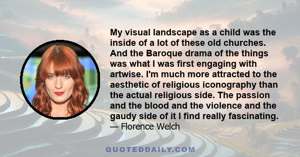 My visual landscape as a child was the inside of a lot of these old churches. And the Baroque drama of the things was what I was first engaging with artwise. I'm much more attracted to the aesthetic of religious