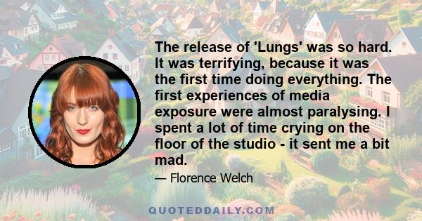 The release of 'Lungs' was so hard. It was terrifying, because it was the first time doing everything. The first experiences of media exposure were almost paralysing. I spent a lot of time crying on the floor of the