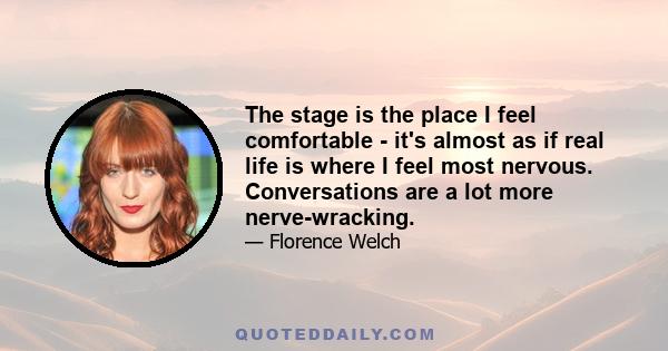 The stage is the place I feel comfortable - it's almost as if real life is where I feel most nervous. Conversations are a lot more nerve-wracking.