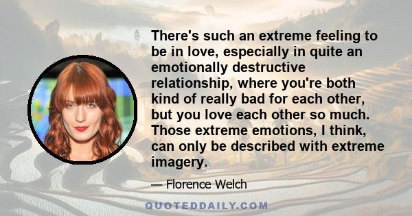 There's such an extreme feeling to be in love, especially in quite an emotionally destructive relationship, where you're both kind of really bad for each other, but you love each other so much. Those extreme emotions, I 