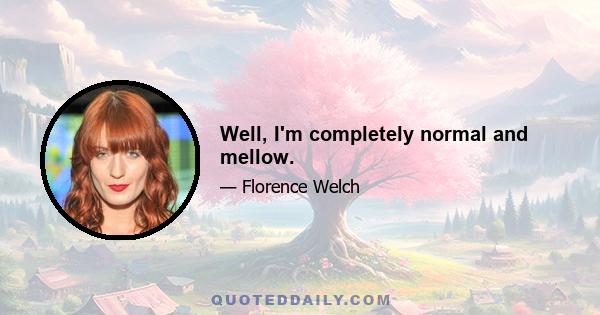 Well, I'm completely normal and mellow.