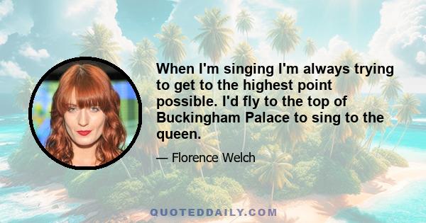 When I'm singing I'm always trying to get to the highest point possible. I'd fly to the top of Buckingham Palace to sing to the queen.