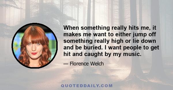 When something really hits me, it makes me want to either jump off something really high or lie down and be buried. I want people to get hit and caught by my music.