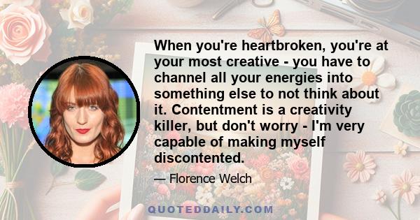 When you're heartbroken, you're at your most creative - you have to channel all your energies into something else to not think about it. Contentment is a creativity killer, but don't worry - I'm very capable of making