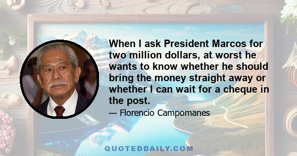 When I ask President Marcos for two million dollars, at worst he wants to know whether he should bring the money straight away or whether I can wait for a cheque in the post.