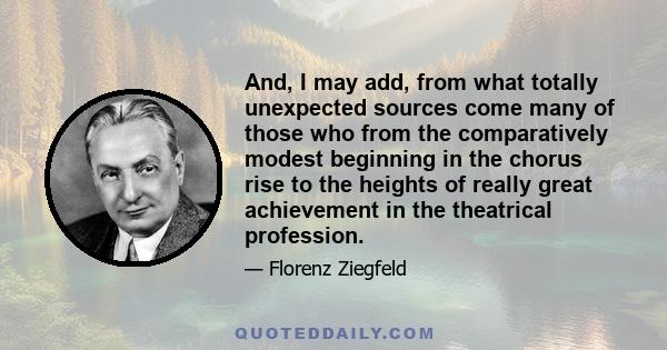 And, I may add, from what totally unexpected sources come many of those who from the comparatively modest beginning in the chorus rise to the heights of really great achievement in the theatrical profession.