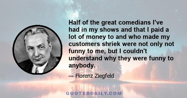 Half of the great comedians I've had in my shows and that I paid a lot of money to and who made my customers shriek were not only not funny to me, but I couldn't understand why they were funny to anybody.