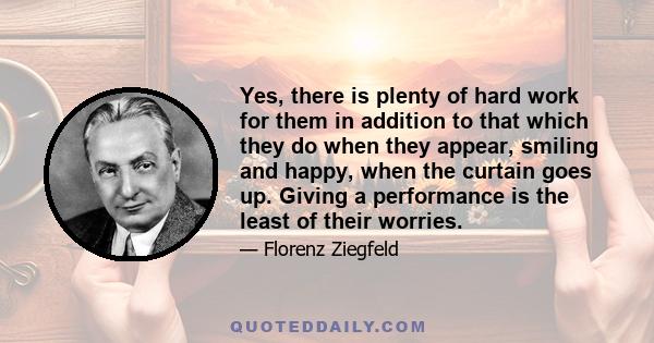 Yes, there is plenty of hard work for them in addition to that which they do when they appear, smiling and happy, when the curtain goes up. Giving a performance is the least of their worries.