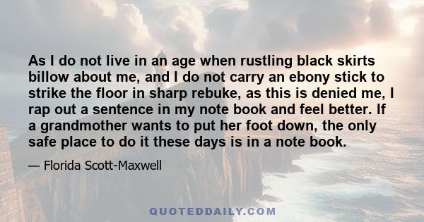 As I do not live in an age when rustling black skirts billow about me, and I do not carry an ebony stick to strike the floor in sharp rebuke, as this is denied me, I rap out a sentence in my note book and feel better.