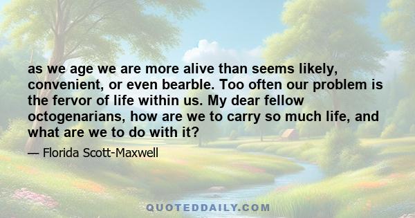 as we age we are more alive than seems likely, convenient, or even bearble. Too often our problem is the fervor of life within us. My dear fellow octogenarians, how are we to carry so much life, and what are we to do