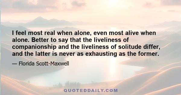 I feel most real when alone, even most alive when alone. Better to say that the liveliness of companionship and the liveliness of solitude differ, and the latter is never as exhausting as the former.