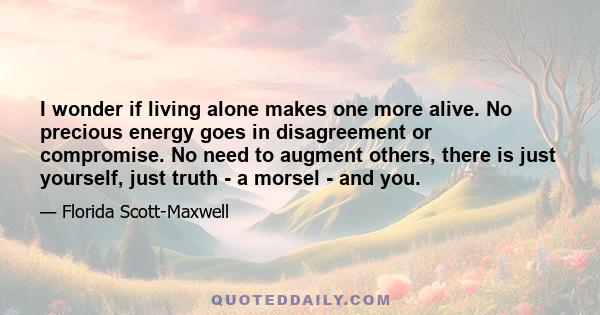 I wonder if living alone makes one more alive. No precious energy goes in disagreement or compromise. No need to augment others, there is just yourself, just truth - a morsel - and you.