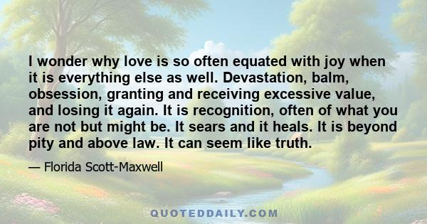 I wonder why love is so often equated with joy when it is everything else as well. Devastation, balm, obsession, granting and receiving excessive value, and losing it again. It is recognition, often of what you are not