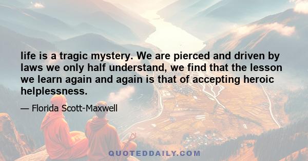 life is a tragic mystery. We are pierced and driven by laws we only half understand, we find that the lesson we learn again and again is that of accepting heroic helplessness.